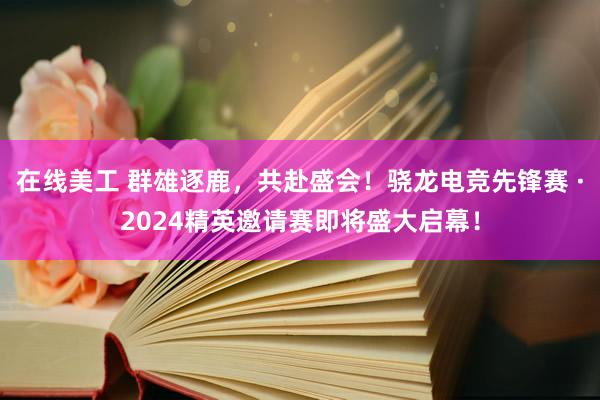 在线美工 群雄逐鹿，共赴盛会！骁龙电竞先锋赛 ·2024精英邀请赛即将盛大启幕！