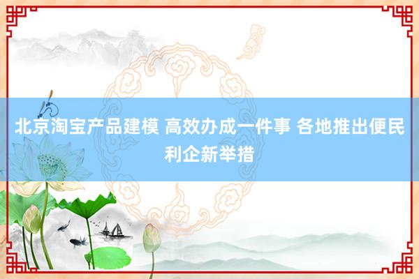 北京淘宝产品建模 高效办成一件事 各地推出便民利企新举措