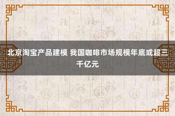 北京淘宝产品建模 我国咖啡市场规模年底或超三千亿元