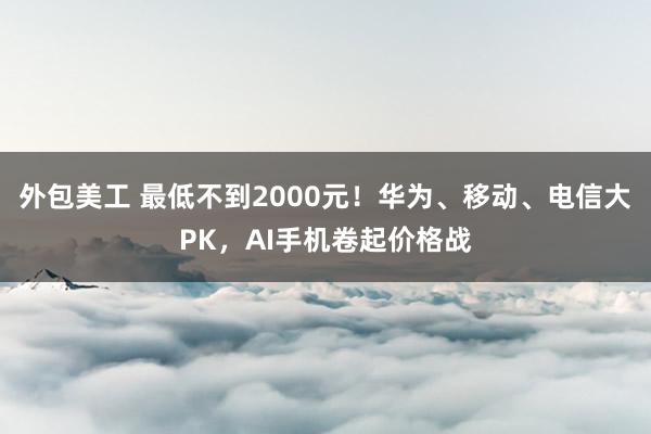 外包美工 最低不到2000元！华为、移动、电信大PK，AI手机卷起价格战