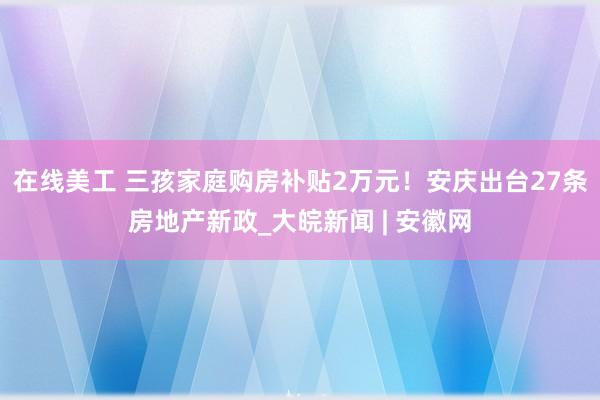 在线美工 三孩家庭购房补贴2万元！安庆出台27条房地产新政_大皖新闻 | 安徽网