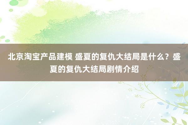 北京淘宝产品建模 盛夏的复仇大结局是什么？盛夏的复仇大结局剧情介绍