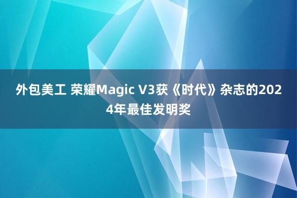 外包美工 荣耀Magic V3获《时代》杂志的2024年最佳发明奖